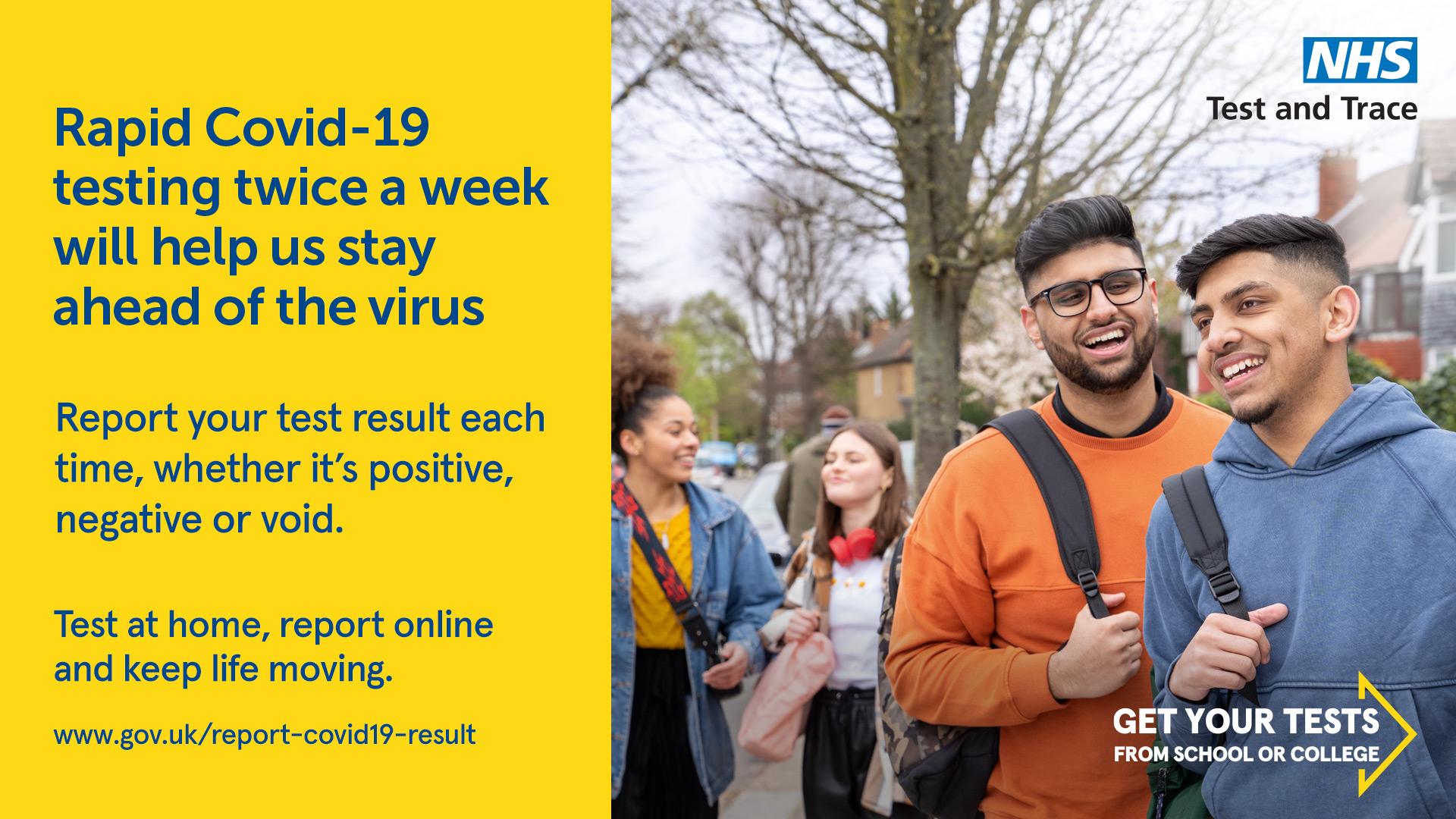 Graphic text RApid Covid-19 testing twice a week will help is stay ahead of the virus\\nReport your test result each time, whether it's positive, negative or void.\\nTest at home, report online and keep life moving\\nwww.gov.uk/report-covid19-result