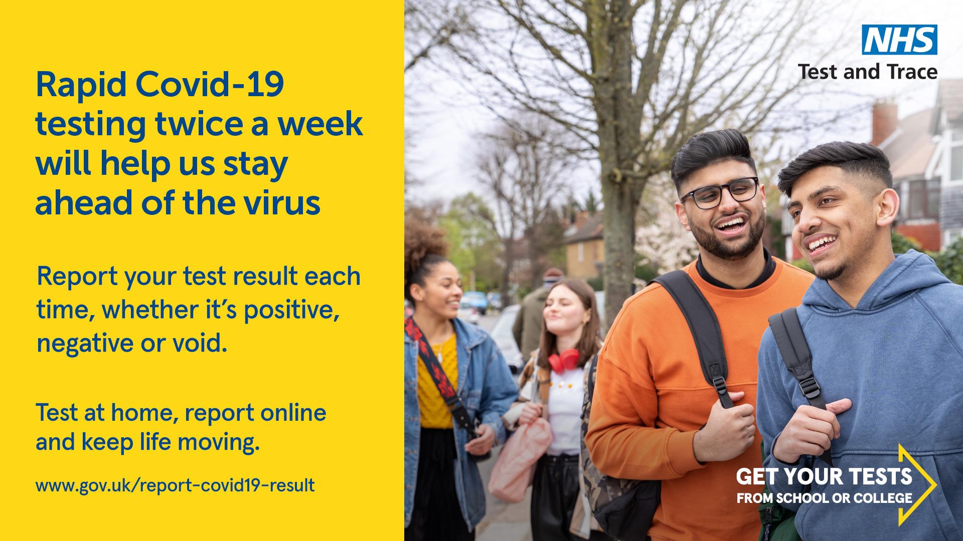 Graphic text RApid Covid-19 testing twice a week will help is stay ahead of the virus
Report your test result each time, whether it's positive, negative or void.
Test at home, report online and keep life moving
www.gov.uk/report-covid19-result